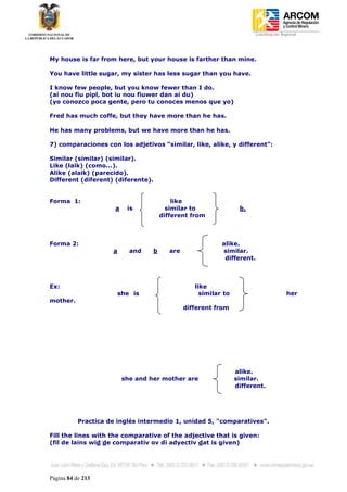 Coordinación Regional
-




My house is far from here, but your house is farther than mine.

You have little sugar, my sister has less sugar than you have.

I know few people, but you know fewer than I do.
(ai nou fiu pipl, bot iu nou fiuwer dan ai du)
(yo conozco poca gente, pero tu conoces menos que yo)

Fred has much coffe, but they have more than he has.

He has many problems, but we have more than he has.

7) comparaciones con los adjetivos “similar, like, alike, y different”:

Similar (similar) (similar).
Like (laik) (como...).
Alike (alaik) (parecido).
Different (diferent) (diferente).


Forma 1:                                   like
                      a    is            similar to                b.
                                       different from



Forma 2:                                                    alike.
                     a      and    b      are               similar.
                                                             different.



Ex:                                                like
                         she is                      similar to                         her
mother.
                                                different from




                                                                  alike.
                          she and her mother are                  similar.
                                                                  different.




           Practica de inglés intermedio 1, unidad 5, "comparatives".

Fill the lines with the comparative of the adjective that is given:
(fil de lains wid de comparativ ov di adyectiv dat is given)




Página 84 de 213
 