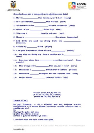 Coordinación Regional
-


(llena las lineas con el comparativo del adjetivo que es dado)

1) Mary is _____________ than her sister, isn´t she?.          (young)

2) Is te United States ___________ than Mexico?.          (cold)

3) The first book is not ____________ than the second one.             (easy)

4) Does a cat run ____________ than a dog?.          (fast)

5) This exam is ___________ than the last one!.          (hard)

6) My car is ___________________________ than yours.               (expensive)

7) Soft drinks     are   good    but   strong   drinks   are   _______________
   (mejores).

8) You are my _________ friend.        (mejor)

9) I am good at karate but chuck norris is ____________.           (mejor)

10)   You sing very badly buy i have a relative who is ______________.
   (peor)

11)   Does your sister have ___________ eyes than you have?.                        (mas
   grandes)

12)     They always arrive ___________ than you, don´t they?.             (early)

13)     This course is ____________ difficult than the others.         (menos)

14)     Women are ________ intelligent and nice than men think.              (mas)

15)     Is your mother ___________ than your father?.          (old)




                          The use of “as, but, by and so”
                         (di ius ov “as, bot, bai, and sou)
                           (el uso de “as, but, by y so”)

The use of “as”:

As (as) (conector) = da a entender que dos acciones ocurren
paralelamente o al mismo tiempo (conforme, cuando, mientras que, a
medida que, etc.)
Ex:
He plays the guitar as I sing.
(ji pleis de guitar as ai sing)
(el toca la guitarra mientras yo canto)

I can learn more and more as the years pass.




Página 85 de 213
 