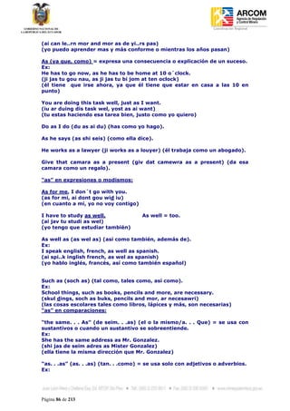 Coordinación Regional
-


(ai can le..rn mor and mor as de yi..rs pas)
(yo puedo aprender mas y más conforme o mientras los años pasan)

As (ya que, como) = expresa una consecuencia o explicación de un suceso.
Ex:
He has to go now, as he has to be home at 10 o´clock.
(ji jas tu gou nau, as ji jas tu bi jom at ten oclock)
(él tiene que irse ahora, ya que él tiene que estar en casa a las 10 en
punto)

You are doing this task well, just as I want.
(iu ar duing dis task wel, yost as ai want)
(tu estas haciendo esa tarea bien, justo como yo quiero)

Do as I do (du as ai du) (has como yo hago).

As he says (as shi seis) (como ella dice).

He works as a lawyer (ji works as a louyer) (él trabaja como un abogado).

Give that camara as a present (giv dat camewra as a present) (da esa
camara como un regalo).

“as” en expresiones o modismos:

As for me, I don´t go with you.
(as for mi, ai dont gou wid iu)
(en cuanto a mí, yo no voy contigo)

I have to study as well.              As well = too.
(ai jav tu studi as wel)
(yo tengo que estudiar también)

As well as (as wel as) (así como también, además de).
Ex:
I speak english, french, as well as spanish.
(ai spi..k inglish french, as wel as spanish)
(yo hablo inglés, francés, así como también español)


Such as (soch as) (tal como, tales como, así como).
Ex:
School things, such as books, pencils and more, are necessary.
(skul dings, soch as buks, pencils and mor, ar necesawri)
(las cosas escolares tales como libros, lápices y más, son necesarias)
“as” en comparaciones:

“the same. . . As” (de seim. . .as) (el o la mismo/a. . . Que) = se usa con
sustantivos o cuando un sustantivo se sobreentiende.
Ex:
She has the same address as Mr. Gonzalez.
(shi jas de seim adres as Mister Gonzalez)
(ella tiene la misma dirección que Mr. Gonzalez)

“as. . .as” (as. . .as) (tan. . .como) = se usa solo con adjetivos o adverbios.
Ex:




Página 86 de 213
 