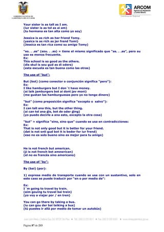 Coordinación Regional
-


Your sister is as tall as I am.
(iur sister is as tol as ai am)
(tu hermana es tan alta como yo soy)

Jessica is as rich as her friend Tomy.
(yesica is as rich as jer frend Tomi)
(Jessica es tan rica como su amigo Tomy)

“so. . .as” (sou. . .as) = tiene el mismo significado que “as. . .as”, pero su
uso es menos frecuente.
Ex:
This school is so good as the others.
(dis skul is sou gud as di oders)
(esta escuela es tan buena como las otras)

The use of “but”:

But (bot) (como conector o conjunción significa “pero”):
Ex:
I like hamburgers but I don´t have money.
(ai laik jamburgers bot ai dont jav moni)
(me gustan las hamburguesas pero yo no tengo dinero)

“but” (como preposición significa “excepto o salvo”):
Ex:
I can tell ana this, but the other thing.
(ai can tel ana dis, bot de oder ding)
(yo puedo decirle a ana esto, excepto la otra cosa)

“but” = significa “sino, sino que” cuando se usa en contradicciones:
Ex:
That is not only good but it is better for your friend.
(dat is not onli gud bot it is beder for iur frend)
(eso no es solo bueno sino es mejor para tu amigo)



He is not french but american.
(ji is not french bot amewrican)
(el no es francés sino americano)

The use of “by”:

By (bai) (por):

1) expresa medio de transporte cuando se usa con un sustantivo, solo en
este caso se puede traducir por “en o por medio de”:

Ex:
I´m going to travel by train.
(aim gouing tu travel bai trein)
(yo voy a viajar por / en tren)

You can go there by taking a bus.
(iu can gou der bai teiking a bus)
(tú puedes ir allá por medio de tomar un autobús)




Página 87 de 213
 