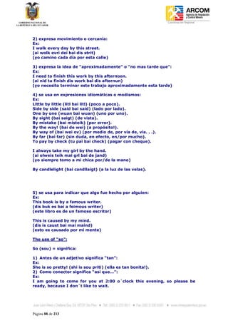 Coordinación Regional
-




2) expresa movimiento o cercanía:
Ex:
I walk every day by this street.
(ai wolk evri dei bai dis strit)
(yo camino cada día por esta calle)

3) expresa la idea de “aproximadamente” o “no mas tarde que”:
Ex:
I need to finish this work by this afternoon.
(ai nid tu finish dis work bai dis afternun)
(yo necesito terminar este trabajo aproximadamente esta tarde)

4) se usa en expresiones idiomáticas o modismos:
Ex:
Little by little (litl bai litl) (poco a poco).
Side by side (said bai said) (lado por lado).
One by one (wuan bai wuan) (uno por uno).
By sight (bai saigt) (de vista).
By mistake (bai misteik) (por error).
By the way! (bai de wei) (a propósito!).
By way of (bai wei ov) (por medio de, por vía de, vía. . .).
By far (bai far) (sin duda, en efecto, en/por mucho).
To pay by check (tu pai bai check) (pagar con cheque).

I always take my girl by the hand.
(ai olweis teik mai grl bai de jand)
(yo siempre tomo a mi chica por/de la mano)

By candlelight (bai candllaigt) (a la luz de las velas).




5) se usa para indicar que algo fue hecho por alguien:
Ex:
This book is by a famous writer.
(dis buk es bai a feimous writer)
(este libro es de un famoso escritor)

This is caused by my mind.
(dis is caust bai mai maind)
(esto es causado por mi mente)

The use of “so”:

So (sou) = significa:

1) Antes de un adjetivo significa “tan”:
Ex:
She is so pretty! (shi is sou priti) (ella es tan bonita!).
2) Como conector significa “así que...”:
Ex:
I am going to come for you at 2:00 o´clock this evening, so please be
ready, because I don´t like to wait.




Página 88 de 213
 