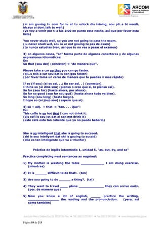 Coordinación Regional
-


(ai am gouing tu com for iu at tu oclock dis ivining, sou pli..s bi wredi,
bicaus ai dont laik tu weit)
(yo voy a venir por ti a las 2:00 en punto esta noche, así que por favor esta
lista)

You never study well, so you are not going to pass the exam.
(iu never studi wel, sou iu ar not gouing tu pas de exam)
(tu nunca estudias bien, así que tu no vas a pasar el examen)

3) en algunos casos, “so” forma parte de algunos conectores y de algunas
expresiones idiomáticas:
Ex:
So that (sou dat) (conector) = “de manera que”.

Please take a car so that you can go faster.
(pli..s teik a car sou dat iu can gou faster)
(por favor toma un carro de manera que tu puedas ir mas rápido)

If so (if sou) (si es así. . .; De ser así. . ) (conector).
I think so (ai dink sou) (pienso o creo que si, lo pienso así).
So far (sou far) (hasta ahora, por ahora).
So far so good (sou far sou gud) (hasta ahora todo va bien).
So long (sou long) (hasta luego).
I hope so (ai joup sou) (espero que si).

4) so + adj. + that = “tan. . . . Que”:
Ex:
This coffe is so hot that I can not drink it.
(dis cofi is sou jot dat ai can not drink it)
(este café esta tan caliente que yo no puedo beberlo)



She is so intelligent that she is going to succeed.
(shi is sou inteliyent dat shi is gouing tu succid)
(ella es tan inteligente que va a triunfar)


        Práctica de inglés intermedio 1, unidad 5, "as, but, by, and so"

Practice completing next sentences as required:

1) My mother is washing the table ____________ I am doing exercise.
   (mientras)

2) It is ______ difficult to do that!. (tan)

3) Are you going to do ______ a thing?. (tal)

4) They want to travel ____ plane _____________ they can arrive early.
   (por, de manera que)

5) Now you know a lot of english, _____ practice the writing,
   ________________ the reading and the pronunciation. (pero, así
   como también)




Página 89 de 213
 