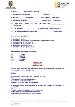 Coordinación Regional
-


6) She is _______ her mother. (como)

7) She and her mother are _____________.         (iguales)

8) Are you _______ intelligent ________ your father?.        (tan, como)

9) The new t-shirts are ________________ the old ones.         (similares a)

10)   The new      t-shirts   and   the   old   ones   are   ______________.
   (similares)

11)     A college is ________________ a high school.     (diferente de/a)

12)     A college and a high school are ________________.       (diferentes)


Answer these questions:

1)   What time is it?.
2)   What time do you have your breakfast, lunch and dinner?
3)   At what time do you sleep?.
4)   What time do you watch t. V.?
5)   What time do you get up?.
6)   What time do you go to work?.


Write and say aloud next quantities:

235            372945
421            958473
399            125479
8765           694629
1234           99999
                                 Superlatives
                                 (superlativs)
                                (superlativos)

Se usan para comparar 3 o más cosas, animales o personas, recuerde que
para comparar usamos adjetivos.

Reglas:

A) para adjetivos cortos = the + adj. Corto + est.
Ex:
Your father is the oldest of all here.
(iur fader is di oldest of all ji..r)
(tu padre es él mas viejo de todos aquí)

B) para adj. Cortos terminados en “y” = the + adj. Corto + se cambia la “y”
por “iest”.
Ex:
Today I am the happiest person in the world.
(tudei ai am de japiest person in de world)
(hoy soy la persona más feliz en el mundo)




Página 90 de 213
 
