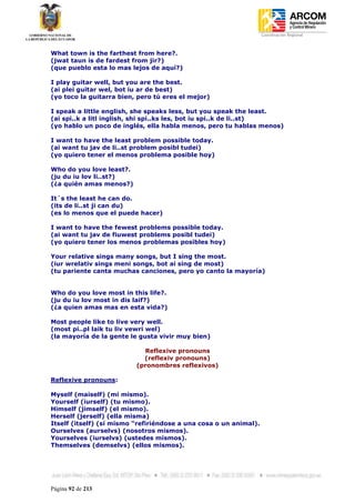 Coordinación Regional
-


What town is the farthest from here?.
(jwat taun is de fardest from jir?)
(que pueblo esta lo mas lejos de aquí?)

I play guitar well, but you are the best.
(ai plei guitar wel, bot iu ar de best)
(yo toco la guitarra bien, pero tú eres el mejor)

I speak a little english, she speaks less, but you speak the least.
(ai spi..k a litl inglish, shi spi..ks les, bot iu spi..k de li..st)
(yo hablo un poco de inglés, ella habla menos, pero tu hablas menos)

I want to have the least problem possible today.
(ai want tu jav de li..st problem posibl tudei)
(yo quiero tener el menos problema posible hoy)

Who do you love least?.
(ju du iu lov li..st?)
(¿a quién amas menos?)

It´s the least he can do.
(its de li..st ji can du)
(es lo menos que el puede hacer)

I want to have the fewest problems possible today.
(ai want tu jav de fiuwest problems posibl tudei)
(yo quiero tener los menos problemas posibles hoy)

Your relative sings many songs, but I sing the most.
(iur wrelativ sings meni songs, bot ai sing de most)
(tu pariente canta muchas canciones, pero yo canto la mayoría)


Who do you love most in this life?.
(ju du iu lov most in dis laif?)
(¿a quien amas mas en esta vida?)

Most people like to live very well.
(most pi..pl laik tu liv vewri wel)
(la mayoría de la gente le gusta vivir muy bien)

                            Reflexive pronouns
                            (reflexiv pronouns)
                          (pronombres reflexivos)

Reflexive pronouns:

Myself (maiself) (mi mismo).
Yourself (iurself) (tu mismo).
Himself (jimself) (el mismo).
Herself (jerself) (ella misma)
Itself (itself) (sí mismo “refiriéndose a una cosa o un animal).
Ourselves (aurselvs) (nosotros mismos).
Yourselves (iurselvs) (ustedes mismos).
Themselves (demselvs) (ellos mismos).




Página 92 de 213
 