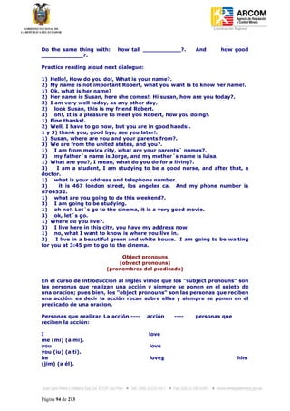 Coordinación Regional
-




Do the same thing with:    how tall ___________?.       And       how good
____________?.

Practice reading aloud next dialogue:

1) Hello!, How do you do!, What is your name?.
2) My name is not important Robert, what you want is to know her name!.
1) Ok, what is her name?
2) Her name is Susan, here she comes!, Hi susan, how are you today?.
3) I am very well today, as any other day.
2) look Susan, this is my friend Robert.
3) oh!, It is a pleasure to meet you Robert, how you doing!.
1) Fine thanks!.
2) Well, I have to go now, but you are in good hands!.
1 y 3) thank you, good bye, see you later!.
1) Susan, where are you and your parents from?.
3) We are from the united states, and you?.
1) I am from mexico city, what are your parents´ names?.
3) my father´s name is Jorge, and my mother´s name is luisa.
1) What are you?, I mean, what do you do for a living?.
3)    I am a student, I am studying to be a good nurse, and after that, a
doctor.
1) what is your address and telephone number.
3)     it is 467 london street, los angeles ca. And my phone number is
6764532.
1) what are you going to do this weekend?.
3) I am going to be studying.
1) oh no!, Let´s go to the cinema, it is a very good movie.
3) ok, let´s go.
1) Where do you live?.
3) I live here in this city, you have my address now.
1) no, what I want to know is where you live in.
3)   I live in a beautiful green and white house. I am going to be waiting
for you at 3:45 pm to go to the cinema.

                            Object pronouns
                           (obyect pronouns)
                       (pronombres del predicado)

En el curso de introduccion al inglés vimos que los “subject pronouns” son
las personas que realizan una acción y siempre se ponen en el sujeto de
una oracion; pues bien, los “object pronouns” son las personas que reciben
una acción, es decir la acción recae sobre ellas y siempre se ponen en el
predicado de una oracion.

Personas que realizan La acción.----    acción   ----   personas que
reciben la acción:

I                                       love
me (mi) (a mí).
you                                     love
you (iu) (a ti).
he                                      loves                               him
(jim) (a él).




Página 94 de 213
 