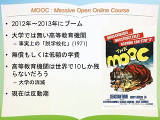 MOOC : Massive Open Online Course
• 2012年〜2013年にブーム
• 大学では無い高等教育機関
– 事実上の「脱学校化」(1971)
• 無償もしくは低額の学費
• 高等教育機関は世界で10しか残
らないだ...