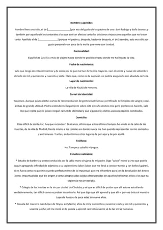 Nombre y apellidos
Nombre llevo uno sólo, el de [________________] por eso del gusto de los padres de uno: don Rodrigo y doña Leonor; y
también por aquello de los santorales a los que son tan afectos tanto los cristianos viejos como aquellos que no lo son
tanto. Apellido el de [______________] porque mi padre y, después, bastante después, el de Saavedra, esta vez sólo por
gusto personal y un poco de la maña que viene con la edad.
Nacionalidad:
Español de Castilla a más de viajero hasta donde he podido o hasta donde me ha llevado la vida.
Fecha de nacimiento:
A lo que tengo de entendimientos y de oídas por lo que me han dicho mis mayores, nací el veinte y nueve de setiembre
del año de mil y quinientos y cuarenta y siete. Claro que, como es de suponer, no podría asegurarlo con absoluta certeza.
Lugar de nacimiento:
La villa de Alcalá de Henares.
Carnet de identidad:
No poseo. Aunque poseo ciertas cartas de recomendación de gentes ilustrísimas y certificado de limpieza de sangre; cosas
ambas de grande utilidad. Podría extenderme largamente sobre esté extraño destino mío pero prefiero no hacerlo, vale
con que repita que no poseo ningún carnet de identidad y que sí poseo los dichos valiosos papeles nombrados.
Domicilio:
Cosa difícil de contestar, hay que reconocer. Si alcanzo, afirmo que estos últimos tiempos he vivido en la calle de las
Huertas, de la villa de Madrid, frente mismo a los corrales en donde nunca me han querido representar las mis comedias
y entremeses. Y antes, en tantísimos otros lugares de por aquí y de por acullá.
Teléfono:
No. Tampoco caballo ni yegua.
Estudios realizados:
* Estudio de barbería y anexo conducido por la sabia mano cirujana de mi padre. Digo “sabia” mono y creo que podría
seguir agregando infinidad de adjetivos a su sapientísima labor (labor que me llevó a conocer tantos y tan bellos lugares),
si no fuera como es que me acuerdo perfectamente de lo impuntual que era el hombre para con la devolución del dinero
ajeno; impuntualidad que dio origen a tantas desgraciadas salidas desesperadas de aquellos bellísimos sitios a los que su
sapiencia nos arrastraba.
* Colegio de los jesuitas en la sin par ciudad de Córdoba; y sé que es difícil de probar que allí estuve estudiando
verdaderamente, tan difícil como es probar lo contrario. Así que digo que allí aprendí y que allí vi por vez única al maestro
Lope de Rueda a la poca edad de nueve años.
* Escuela del maestro Juan López de Hoyos, en Madrid, años de mil y quinientos y sesenta y siete y de mil y quinientos y
sesenta y ocho; allí me inicié en lo poesía y aprendí casi todo cuanto sé de las letras humanas.
 