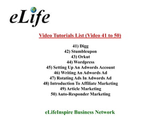 Video Tutorials List (Video 41 to 50)
                 41) Digg
            42) Stumbleupon
                43) Orkut
              44) Wordpress
  45) Setting Up An Adwords Account
       46) Writing An Adwords Ad
    47) Rotating Ads In Adwords Ad
 48) Introduction To Affiliate Marketing
          49) Article Marketing
     50) Auto-Responder Marketing



  eLifeInspire Business Network
 