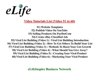 Video Tutorials List (Video 51 to 60)
                           51) Website Templates
                      52) Publish Video On YouTube
                   53) Selling Products On PayDotCom
                      54) Create eBay Classified Ads
   55) Viral List Building (Video 1) : Viral List Building Introduction
56) Viral List Building (Video 2) : How To Get Others To Build Your List
 57) Viral List Building (Video 3) : Methods To Boost Your List Growth
    58) Viral List Building (Video 4) : What Should You Give Away?
     59) Viral List Building (Video 5) : Creating Your Viral Product
    60) Viral List Building (Video 6) : Marketing Your Viral Product



                 eLifeInspire Business Network
 