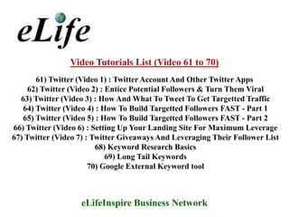 Video Tutorials List (Video 61 to 70)
       61) Twitter (Video 1) : Twitter Account And Other Twitter Apps
     62) Twitter (Video 2) : Entice Potential Followers & Turn Them Viral
  63) Twitter (Video 3) : How And What To Tweet To Get Targetted Traffic
   64) Twitter (Video 4) : How To Build Targetted Followers FAST - Part 1
   65) Twitter (Video 5) : How To Build Targetted Followers FAST - Part 2
66) Twitter (Video 6) : Setting Up Your Landing Site For Maximum Leverage
67) Twitter (Video 7) : Twitter Giveaways And Leveraging Their Follower List
                         68) Keyword Research Basics
                             69) Long Tail Keywords
                       70) Google External Keyword tool



                   eLifeInspire Business Network
 