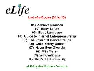 List of e-Books (01 to 10)

         01) Achieve Success
            02) Baby Safety
          03) Body Language
04) Guide to Internet Entrepreneurship
   05) The Power Of Concentration
        06) Child Safety Online
        07) Never Ever Give Up
             08) Why Worry
           09) Self Confidence
       10) The Path Of Prosperity

     eLifeInspire Business Network
 