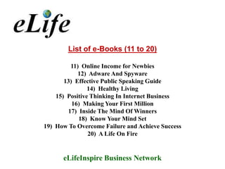 List of e-Books (11 to 20)

         11) Online Income for Newbies
            12) Adware And Spyware
       13) Effective Public Speaking Guide
                14) Healthy Living
    15) Positive Thinking In Internet Business
          16) Making Your First Million
        17) Inside The Mind Of Winners
            18) Know Your Mind Set
19) How To Overcome Failure and Achieve Success
                20) A Life On Fire


      eLifeInspire Business Network
 