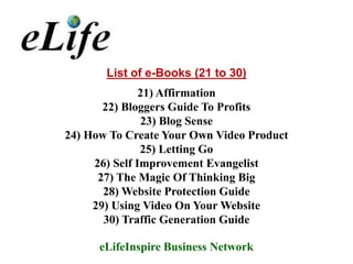 List of e-Books (21 to 30)
               21) Affirmation
       22) Bloggers Guide To Profits
               23) Blog Sense
24) How To Create Your Own Video Product
               25) Letting Go
     26) Self Improvement Evangelist
      27) The Magic Of Thinking Big
       28) Website Protection Guide
     29) Using Video On Your Website
       30) Traffic Generation Guide

      eLifeInspire Business Network
 