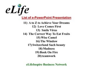 List of e-PowerPoint Presentation
11) A to Z to Achieve Your Dreams
      12) Love Comes First
          13) Smile Virus
14) The Correct Way To Eat Fruits
          15) Wise Camel
         16) The Window
   17) Switzerland Such beauty
            18) Madness
         19) Book On Fire
           20) teamwork

  eLifeInspire Business Network
 