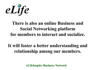 There is also an online Business and
      Social Networking platform
 for members to interact and socialize.

It will foster a better understanding and
    relationship among our members.

         eLifeInspire Business Network
 