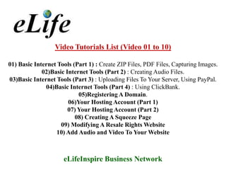 Video Tutorials List (Video 01 to 10)

01) Basic Internet Tools (Part 1) : Create ZIP Files, PDF Files, Capturing Images.
             02)Basic Internet Tools (Part 2) : Creating Audio Files.
03)Basic Internet Tools (Part 3) : Uploading Files To Your Server, Using PayPal.
              04)Basic Internet Tools (Part 4) : Using ClickBank.
                           05)Registering A Domain.
                       06)Your Hosting Account (Part 1)
                       07) Your Hosting Account (Part 2)
                          08) Creating A Squeeze Page
                    09) Modifying A Resale Rights Website
                  10) Add Audio and Video To Your Website



                     eLifeInspire Business Network
 