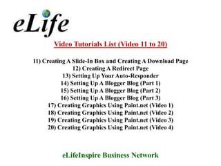 Video Tutorials List (Video 11 to 20)

11) Creating A Slide-In Box and Creating A Download Page
                12) Creating A Redirect Page
            13) Setting Up Your Auto-Responder
           14) Setting Up A Blogger Blog (Part 1)
           15) Setting Up A Blogger Blog (Part 2)
           16) Setting Up A Blogger Blog (Part 3)
     17) Creating Graphics Using Paint.net (Video 1)
     18) Creating Graphics Using Paint.net (Video 2)
     19) Creating Graphics Using Paint.net (Video 3)
     20) Creating Graphics Using Paint.net (Video 4)



          eLifeInspire Business Network
 