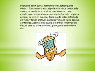 Se puede decir que al formatear su Laptop queda
como si fuera nueva, más rápida y sin virus que pueda
amenazar su sistema. Y sirve para tener en buen
estado una computadora es necesario hacerle limpieza
general de vez en cuando. Pues puede estar infectada
de virus y tener archivos dañados y más si tiene acceso
a internet. Además nos ayuda a eliminar información
basura que no sirve y solo ocupa espacio en su disco
duro

 