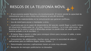RIESGOS DE LA TELEFONÍA MÓVIL
 > El uso excesivo puede llevarnos a la incomunicación. El menor pierde la capacidad de
comunicarse cara a cara y limita sus contactos al uso del terminal.
 > Creación de malentendidos en la comunicación que generan conflictos.
 > Uso de móvil para acosar o manipular a otros.
 > La persona que no es capaz de desprenderse del aparato, puede llegar a usarlo incluso
en situaciones inadecuadas (ej.: en clase, mientras conduce…) y/o crear adicciones. (ej.
levantarse de la cama si suena el WhatsApp porque no puede estar sin saber quién es,
sentirse aislado si no le escriben…).
 > El menor llega a mentir o robar para conseguir dinero para recargar el saldo, o tener
un móvil de nueva generación.
 > Consumismo: los adolescentes, muchas veces, sienten la necesidad de adquirir
aplicaciones para su teléfono (logos, tonos, fundas…).
 > Determinados servicios y aplicaciones tienen un coste muy elevado.
 > Recepción de mensajes publicitarios no deseados.
 