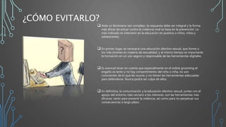 ¿CÓMO EVITARLO?
 Ante un fenómeno tan complejo, la respuesta debe ser integral y la forma
más eficaz de actuar contra la violencia viral se basa en la prevención. Lo
más indicado es intervenir en la educación en positivo a niños, niñas y
adolescentes.
 En primer lugar, es necesaria una educación afectivo-sexual, que forme a
los más jóvenes en materia de sexualidad, y al mismo tiempo es importante
la formación en un uso seguro y responsable de las herramientas digitales.
 Es esencial tener en cuenta que especialmente en el online grooming el
engaño es lento y no hay consentimiento del niño o niña, no son
conscientes de lo que les ocurre, y no tienen las herramientas adecuadas
para defenderse. Nunca podrá ser culpa de ellos.
 En definitiva, la comunicación y la educación afectivo-sexual, juntas con el
apoyo del entorno más cercano a los menores, son las herramientas más
eficaces, tanto para prevenir la violencia, así como para no perpetuar sus
consecuencias a largo plazo.
 