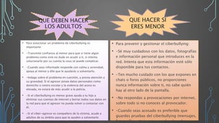 QUE DEBEN HACER
LOS ADULTOS
• Para solucionar un problema de ciberbullying es
importante:
• -Transmite confianza al menor para que si tiene algún
problema como este no dude en acudir a ti, si intenta
solucionarlo por su cuenta la cosa se puede complicar.
• -Cuando seas informado responde con calma y serenidad,
apoya al menor y dile que le ayudarás a solventarlo.
• -Indaga sobre el problema en cuestión, y presta atención a
su gravedad. Si el agresor posee datos personales como
domicilio o centro escolar y la violencia del acoso es
elevada, no estará de más acudir a la policía.
• -Si el ciberbullying es menos grave ayuda a tu hijo a
eliminar sus cuentas de internet y borrar todos sus datos en
la red para que el agresor no pueda volver a contactar con
él.
• -Si el ciber-agresor es compañero de la víctima, acude a
adultos de su ámbito para que te ayuden a solventarlo
(profesores del centro, padres o familiares del agresor,
• Para prevenir y gestionar el ciberbullying:
• -Sé muy cuidadoso con los datos, fotografías
e información personal que introduces en la
red. Intenta que esta información esté sólo
disponible para tus contactos.
• -Ten mucho cuidado con los que expones en
chats o foros públicos, no proporciones
nunca información sobre ti, no sabe quién
hay al otro lado de la pantalla.
• -No respondas a provocaciones por internet,
sobre todo si no conoces al provocador.
• -Cuando seas acosado es preferible que
guardes pruebas del ciberbullying (mensajes,
fotografías, etc.), apagues el ordenador o
QUE HACER SI
ERES MENOR
 