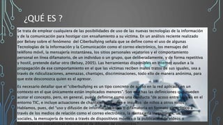 ¿QUÉ ES ?
Se trata de emplear cualquiera de las posibilidades de uso de las nuevas tecnologías de la información
y de la comunicación para hostigar con ensañamiento a su víctima. En un análisis reciente realizado
por Belsey sobre el fenómeno del Ciberbullying señala que se define como el uso de algunas
Tecnologías de la Información y la Comunicación como el correo electrónico, los mensajes del
teléfono móvil, la mensajería instantánea, los sitios personales vejatorios y el comportamiento
personal en línea difamatorio, de un individuo o un grupo, que deliberadamente, y de forma repetitiva
y hostil, pretende dañar otro (Belsey, 2005). Las herramientas disponibles en Internet ayudan a la
propagación de ese comportamiento en el que las víctimas reciben malos tratos de sus iguales, sea a
través de ridiculizaciones, amenazas, chantajes, discriminaciones, todo ello de manera anónima, para
que este desconozca quien es el agresor.
Es necesario detallar que el “ciberbullying es un tipo concreto de acoso en la red aplicado en un
contexto en el que únicamente están implicados menores”. Son muchas las definiciones que pueden
acotar el concepto, pero, en general, puede definirse como una conducta “de acoso entre iguales en el
entorno TIC, e incluye actuaciones de chantaje, vejaciones e insultos de niños a otros niños”.
Hablamos, pues, del “uso y difusión de información lesiva o difamatoria en formato electrónico a
través de los medios de relación como el correo electrónico, la mensajería instantánea, las redes
sociales, la mensajería de texto a través de dispositivos móviles o la publicación de vídeos o
 
