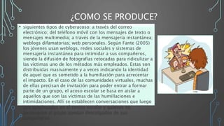 ¿COMO SE PRODUCE?
• siguientes tipos de cyberacoso: a través del correo
electrónico; del teléfono móvil con los mensajes de texto o
mensajes multimedia; a través de la mensajería instantánea;
weblogs difamatorias; web personales. Según Fante (2005)
los jóvenes usan weblogs, redes sociales y sistemas de
mensajería instantánea para intimidar a sus compañeros,
siendo la difusión de fotografías retocadas para ridiculizar a
las víctimas uno de los métodos más empleados. Estas son
distribuidas masivamente y a veces indicando la identidad
de aquel que es sometido a la humillación para acrecentar
el impacto. En el caso de las comunidades virtuales, muchas
de ellas precisan de invitación para poder entrar a formar
parte de un grupo, el acoso escolar se basa en aislar a
aquellos que son las víctimas de las humillaciones e
intimidaciones. Allí se establecen conversaciones que luego
son continuadas en el centro escolar y quienes no
pertenecen al grupo quedan descolgados de sus
compañeros.
 