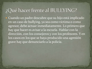  Cuando un padre descubre que su hijo está implicado 
en un caso de bullying, ya sea como víctima o como 
agresor, debe actuar inmediatamente. Lo primero que 
hay que hacer es avisar a la escuela. Hablar con la 
dirección, con los consejeros y con los profesores. Y en 
los casos en los que se haya producido una agresión 
grave hay que denunciarlo a la policía. 
