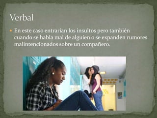  En este caso entrarían los insultos pero también 
cuando se habla mal de alguien o se expanden rumores 
malintencionados sobre un compañero. 
 
