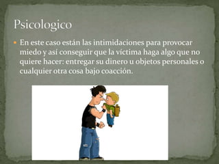  En este caso están las intimidaciones para provocar 
miedo y así conseguir que la víctima haga algo que no 
quiere hacer: entregar su dinero u objetos personales o 
cualquier otra cosa bajo coacción. 
 