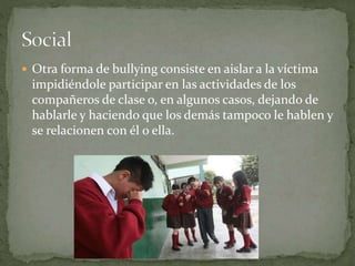  Otra forma de bullying consiste en aislar a la víctima 
impidiéndole participar en las actividades de los 
compañeros de clase o, en algunos casos, dejando de 
hablarle y haciendo que los demás tampoco le hablen y 
se relacionen con él o ella. 
 