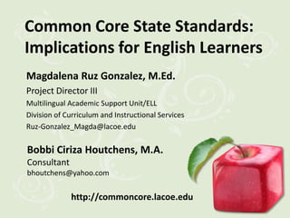 Common Core State Standards:
Implications for English Learners
Magdalena Ruz Gonzalez, M.Ed.
Project Director III
Multilingual Academic Support Unit/ELL
Division of Curriculum and Instructional Services
Ruz-Gonzalez_Magda@lacoe.edu

Bobbi Ciriza Houtchens, M.A.
Consultant
bhoutchens@yahoo.com


             http://commoncore.lacoe.edu
 
