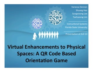 Virtual	
  Enhancements	
  to	
  Physical	
  
Spaces:	
  A	
  QR	
  Code	
  Based	
  
Orienta=on	
  Game	
  
Vanessa	
  Dennen	
  
Shuang	
  Hao	
  
Sungwoong	
  Lee	
  
Taehyeong	
  Lim	
  
________________	
  
Instruc9onal	
  Systems	
  
Florida	
  State	
  University	
  
____________________	
  
Presenta9on	
  at	
  ELD	
  13	
  
 