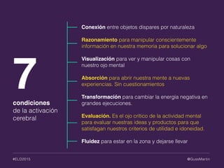 @GussMartin#ELD2015
Conexión entre objetos dispares por naturaleza
Razonamiento para manipular conscientemente
información en nuestra memoria para solucionar algo
Visualización para ver y manipular cosas con
nuestro ojo mental
Absorción para abrir nuestra mente a nuevas
experiencias. Sin cuestionamientos
Transformación para cambiar la energía negativa en
grandes ejecuciones.
Evaluación. Es el ojo crítico de la actividad mental
para evaluar nuestras ideas y productos para que
satisfagan nuestros criterios de utilidad e idoneidad.
Fluidez para estar en la zona y dejarse llevar
7condiciones
de la activación
cerebral
 