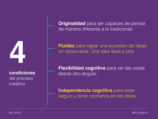 @GussMartin#ELD2015
Originalidad para ser capaces de pensar
de manera diferente a lo tradicional.
Fluidez para lograr una sucesión de ideas
sin estancarse. Una idea lleva a otra
Flexibilidad cognitiva para ver las cosas
desde otro ángulo.
Independencia cognitiva para estar
seguro y tener conﬁanza en las ideas.
4condiciones
del proceso
creativo
 