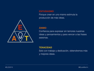 ENTUSIASMO
Porque creer en uno mismo estimula la
producción de más ideas.
ÁNIMO
Conﬁanza para expresar sin temores nuestras
ideas y pensamientos y para vencer a las frases
asesinas.
TENACIDAD
Solo con trabajo y dedicación, obtendremos más
y mejores ideas.
@GussMartin#ELD2015
 