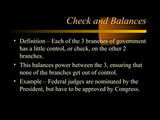 Check and Balances
• Definition – Each of the 3 branches of government
has a little control, or check, on the other 2
branches.
• This balances power between the 3, ensuring that
none of the branches get out of control.
• Example – Federal judges are nominated by the
President, but have to be approved by Congress.
 