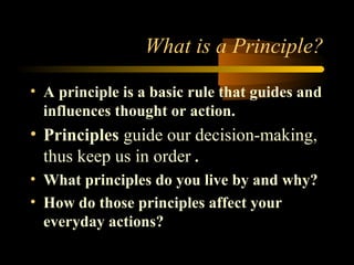 What is a Principle?
• A principle is a basic rule that guides and
influences thought or action.
• Principles guide our decision-making,
thus keep us in order .
• What principles do you live by and why?
• How do those principles affect your
everyday actions?
 