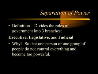 Separation of Power
• Definition – Divides the roles of
government into 3 branches:
Executive, Legislative, and Judicial
• Why? So that one person or one group of
people do not control everything and
become too powerful.
 