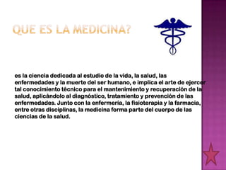 es la ciencia dedicada al estudio de la vida, la salud, las
enfermedades y la muerte del ser humano, e implica el arte de ejercer
tal conocimiento técnico para el mantenimiento y recuperación de la
salud, aplicándolo al diagnóstico, tratamiento y prevención de las
enfermedades. Junto con la enfermería, la fisioterapia y la farmacia,
entre otras disciplinas, la medicina forma parte del cuerpo de las
ciencias de la salud.
 