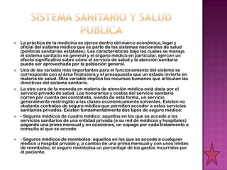    La práctica de la medicina se ejerce dentro del marco económico, legal y
    oficial del sistema médico que es parte de los sistemas nacionales de salud
    (políticas sanitarias estatales). Las características bajo las cuales se maneja
    el sistema sanitario en general y el órgano médico en particular, ejercen un
    efecto significativo sobre cómo el servicio de salud y la atención sanitaria
    puede ser aprovechada por la población general.
   Una de las variable más importantes para el funcionamiento del sistema se
    corresponde con el área financiera y el presupuesto que un estado invierte en
    materia de salud. Otra variable implica los recursos humanos que articulan las
    directivas del sistema sanitario.
   La otra cara de la moneda en materia de atención médica está dada por el
    servicio privado de salud. Los honorarios y costos del servicio sanitario
    corren por cuenta del contratista, siendo de esta forma, un servicio
    generalmente restringido a las clases económicamente solventes. Existen no
    obstante contratos de seguro médico que permiten acceder a estos servicios
    sanitarios privados. Existen fundamentalmente dos tipos de seguro médico:
   - Seguros médicos de cuadro médico: aquellos en los que se accede a los
    servicios sanitarios de una entidad privada (a su red de médicos y hospitales)
    pagando una prima mensual y en ocasiones, un copago por cada tratamiento o
    consulta al que se accede.

   - Seguros médicos de reembolso: aquellos en los que se accede a cualquier
    médico u hospital privado y, a cambio de una prima mensual y con unos límites
    de reembolso, el seguro reembolsa un porcentaje de los gastos incurridos por
    el paciente.
 
