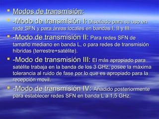  Modos de transmisiónModos de transmisión::
 -Modo de transmisión I:-Modo de transmisión I: Diseñado para su uso enDiseñado para su uso en
rede SFN y para áreas locales en bandas I, II y III.rede SFN y para áreas locales en bandas I, II y III.
 -Modo de transmisión II:-Modo de transmisión II: Para redes SFN dePara redes SFN de
tamaño mediano en banda L, o para redes de transmisióntamaño mediano en banda L, o para redes de transmisión
híbridas (terrestre+satélite).híbridas (terrestre+satélite).
 -Modo de transmisión III:-Modo de transmisión III: El más apropiado paraEl más apropiado para
satélite trabaja en la banda de los 3 GHz, posee la máximasatélite trabaja en la banda de los 3 GHz, posee la máxima
tolerancia al ruido de fase por lo que es apropiado para latolerancia al ruido de fase por lo que es apropiado para la
recepción movil.recepción movil.
 -Modo de transmisión IV:-Modo de transmisión IV: Añadido posteriormenteAñadido posteriormente
para establecer redes SFN en banda L a 1,5 GHz.para establecer redes SFN en banda L a 1,5 GHz.
 