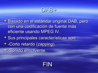 DAB+DAB+
 Basado en el estándar original DAB, peroBasado en el estándar original DAB, pero
con una codificación de fuente máscon una codificación de fuente más
eficiente usando MPEG IV.eficiente usando MPEG IV.
 Sus principales características son:Sus principales características son:
 -Corto retardo (zapping).-Corto retardo (zapping).
 -Sonido envolvente.-Sonido envolvente.
FINFIN
 