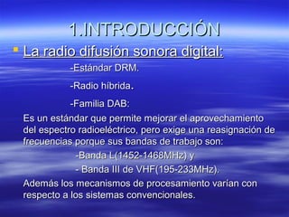 1.INTRODUCCIÓN1.INTRODUCCIÓN
 La radio difusión sonora digital:La radio difusión sonora digital:
-Estándar DRM.-Estándar DRM.
-Radio híbrida-Radio híbrida..
-Familia DAB:-Familia DAB:
Es un estándar que permite mejorar el aprovechamientoEs un estándar que permite mejorar el aprovechamiento
del espectro radioeléctrico, pero exige una reasignación dedel espectro radioeléctrico, pero exige una reasignación de
frecuencias porque sus bandas de trabajo son:frecuencias porque sus bandas de trabajo son:
-Banda L(1452-1468MHz) y-Banda L(1452-1468MHz) y
- Banda III de VHF(195-233MHz).- Banda III de VHF(195-233MHz).
Además los mecanismos de procesamiento varían conAdemás los mecanismos de procesamiento varían con
respecto a los sistemas convencionales.respecto a los sistemas convencionales.
 