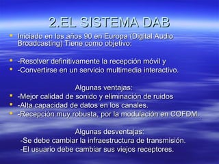 2.EL SISTEMA DAB2.EL SISTEMA DAB
 Iniciado en los años 90 en Europa (Digital AudioIniciado en los años 90 en Europa (Digital Audio
Broadcasting) Tiene como objetivo:Broadcasting) Tiene como objetivo:
 -Resolver definitivamente la recepción móvil y-Resolver definitivamente la recepción móvil y
 -Convertirse en un servicio multimedia interactivo.-Convertirse en un servicio multimedia interactivo.
Algunas ventajas:Algunas ventajas:
 -Mejor calidad de sonido y eliminación de ruidos-Mejor calidad de sonido y eliminación de ruidos
 -Alta capacidad de datos en los canales.-Alta capacidad de datos en los canales.
 -Recepción muy robusta, por la modulación en COFDM.-Recepción muy robusta, por la modulación en COFDM.
Algunas desventajas:Algunas desventajas:
-Se debe cambiar la infraestructura de transmisión.-Se debe cambiar la infraestructura de transmisión.
-El usuario debe cambiar sus viejos receptores.-El usuario debe cambiar sus viejos receptores.
 