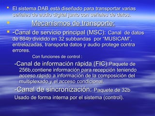  El sistema DABEl sistema DAB está diseñado para transportar variasestá diseñado para transportar varias
señales de audio digital junto con señales de datos.señales de audio digital junto con señales de datos.
 Mecanismos de transporte:Mecanismos de transporte:
 --Canal de servicio principal (MSC):Canal de servicio principal (MSC): Canal de datosCanal de datos
de 864b dividido en 32 subbandas por “MUSICAM”,de 864b dividido en 32 subbandas por “MUSICAM”,
entrelazadas, transporta datos y audio protege contraentrelazadas, transporta datos y audio protege contra
errores.errores.
Con funciones de control :Con funciones de control :
-Canal de información rápida (FIC):-Canal de información rápida (FIC):Paquete dePaquete de
256b,contiene información para recepción teniendo256b,contiene información para recepción teniendo
acceso rápido a información de la composición delacceso rápido a información de la composición del
multiplexado y el acceso condicional.multiplexado y el acceso condicional.
-Canal de sincronización:-Canal de sincronización: Paquete de 32bPaquete de 32b
Usado de forma interna por el sistema (control).Usado de forma interna por el sistema (control).
 