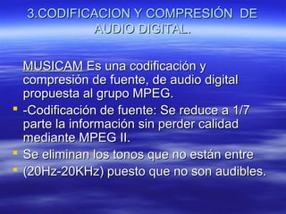 3.CODIFICACION Y COMPRESIÓN DE3.CODIFICACION Y COMPRESIÓN DE
AUDIO DIGITAL.AUDIO DIGITAL.
MUSICAMMUSICAM Es una codificación yEs una codificación y
compresión de fuente, de audio digitalcompresión de fuente, de audio digital
propuesta al grupo MPEG.propuesta al grupo MPEG.
 -Codificación de fuente: Se reduce a 1/7-Codificación de fuente: Se reduce a 1/7
parte la información sin perder calidadparte la información sin perder calidad
mediante MPEG II.mediante MPEG II.
 Se eliminan los tonos que no están entreSe eliminan los tonos que no están entre
 (20Hz-20KHz) puesto que no son audibles.(20Hz-20KHz) puesto que no son audibles.
 