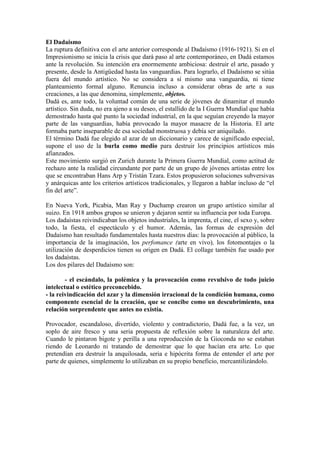 El Dadaismo
La ruptura definitiva con el arte anterior corresponde al Dadaísmo (1916-1921). Si en el
Impresionismo se inicia la crisis que dará paso al arte contemporáneo, en Dadá estamos
ante la revolución. Su intención era enormemente ambiciosa: destruir el arte, pasado y
presente, desde la Antigüedad hasta las vanguardias. Para lograrlo, el Dadaísmo se sitúa
fuera del mundo artístico. No se considera a sí mismo una vanguardia, ni tiene
planteamiento formal alguno. Renuncia incluso a considerar obras de arte a sus
creaciones, a las que denomina, simplemente, objetos.
Dadá es, ante todo, la voluntad común de una serie de jóvenes de dinamitar el mundo
artístico. Sin duda, no era ajeno a su deseo, el estallido de la I Guerra Mundial que había
demostrado hasta qué punto la sociedad industrial, en la que seguían creyendo la mayor
parte de las vanguardias, había provocado la mayor masacre de la Historia. El arte
formaba parte inseparable de esa sociedad monstruosa y debía ser aniquilado.
El término Dadá fue elegido al azar de un diccionario y carece de significado especial,
supone el uso de la burla como medio para destruir los principios artísticos más
afianzados.
Este movimiento surgió en Zurich durante la Primera Guerra Mundial, como actitud de
rechazo ante la realidad circundante por parte de un grupo de jóvenes artistas entre los
que se encontraban Hans Arp y Tristán Tzara. Estos propusieron soluciones subversivas
y anárquicas ante los criterios artísticos tradicionales, y llegaron a hablar incluso de “el
fin del arte”.

En Nueva York, Picabia, Man Ray y Duchamp crearon un grupo artístico similar al
suizo. En 1918 ambos grupos se unieron y dejaron sentir su influencia por toda Europa.
Los dadaístas reivindicaban los objetos industriales, la imprenta, el cine, el sexo y, sobre
todo, la fiesta, el espectáculo y el humor. Además, las formas de expresión del
Dadaísmo han resultado fundamentales hasta nuestros días: la provocación al público, la
importancia de la imaginación, los perfomance (arte en vivo), los fotomontajes o la
utilización de desperdicios tienen su origen en Dadá. El collage también fue usado por
los dadaístas.
Los dos pilares del Dadaísmo son:

        - el escándalo, la polémica y la provocación como revulsivo de todo juicio
intelectual o estético preconcebido.
- la reivindicación del azar y la dimensión irracional de la condición humana, como
componente esencial de la creación, que se concibe como un descubrimiento, una
relación sorprendente que antes no existía.

Provocador, escandaloso, divertido, violento y contradictorio, Dadá fue, a la vez, un
soplo de aire fresco y una seria propuesta de reflexión sobre la naturaleza del arte.
Cuando le pintaron bigote y perilla a una reproducción de la Gioconda no se estaban
riendo de Leonardo ni tratando de demostrar que lo que hacían era arte. Lo que
pretendían era destruir la anquilosada, seria e hipócrita forma de entender el arte por
parte de quienes, simplemente lo utilizaban en su propio beneficio, mercantilizándolo.
 