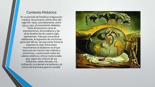 Contexto Historico
En un periodo de frenética imaginación
creativa -los primeros veinte años del
siglo XX- nace, concretamente, entre
1915 y 1917, el movimiento dadaísta.
Tanto el futurismo como el
expresionismo, el surrealismo y las
otras tendencias de nuestro siglo
representan, más que una actitud
deliberada, la expresión de una forma
particular del ser, de reaccionar frente la
experiencia vital. Entre estos
movimientos el dadaísmo es el que
reacciona de manera más violenta y
extremista, cuestionando todos los
valores estéticos y éticos tradicionales
que, según los criterios de sus
militantes, habían llevado a la
civilización occidental a la barbarie y al
horror de la primera guerra mundial.
 
