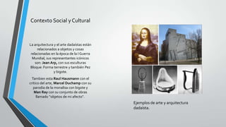 Contexto Social y Cultural
La arquitectura y el arte dadaístas están
relacionados a objetos y cosas
relacionadas en la época de la I Guerra
Mundial, sus representantes icónicos
son: Jean Arp, con sus esculturas
Bloque: Forma terrestre y también Pez
y bigote.
Tambien esta Raul Hausmann con el
critico del arte, Marcel Duchamp con su
parodia de la monalisa con bigote y
Man Ray con su conjunto de obras
llamado “objetos de mi afecto".
Ejemplos de arte y arquitectura
dadaísta.
 